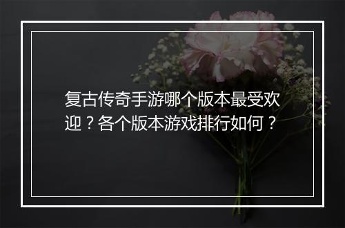 复古传奇手游哪个版本最受欢迎？各个版本游戏排行如何？