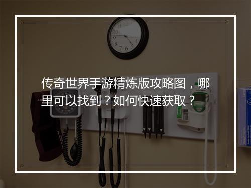 传奇世界手游精炼版攻略图，哪里可以找到？如何快速获取？