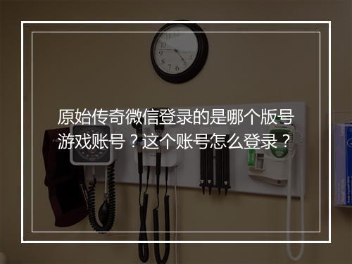 原始传奇微信登录的是哪个版号游戏账号？这个账号怎么登录？