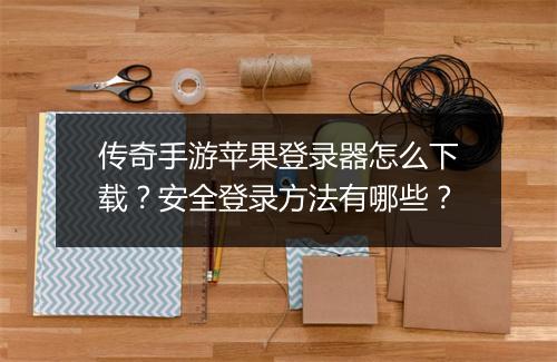 传奇手游苹果登录器怎么下载？安全登录方法有哪些？