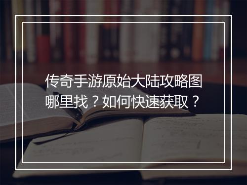 传奇手游原始大陆攻略图哪里找？如何快速获取？
