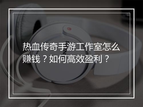 热血传奇手游工作室怎么赚钱？如何高效盈利？