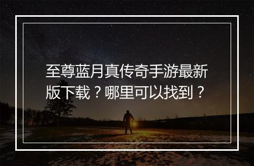 至尊蓝月真传奇手游最新版下载？哪里可以找到？