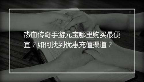 热血传奇手游元宝哪里购买最便宜？如何找到优惠充值渠道？