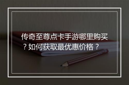 传奇至尊点卡手游哪里购买？如何获取最优惠价格？