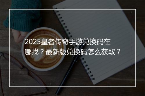 2025皇者传奇手游兑换码在哪找？最新版兑换码怎么获取？