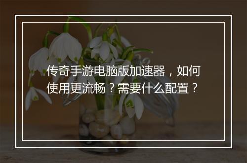传奇手游电脑版加速器，如何使用更流畅？需要什么配置？