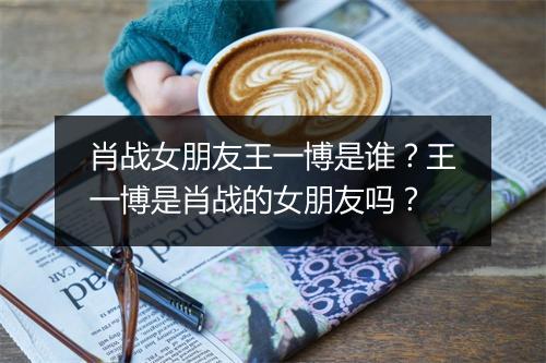 肖战女朋友王一博是谁？王一博是肖战的女朋友吗？