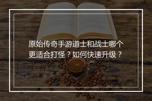 原始传奇手游道士和战士哪个更适合打怪？如何快速升级？