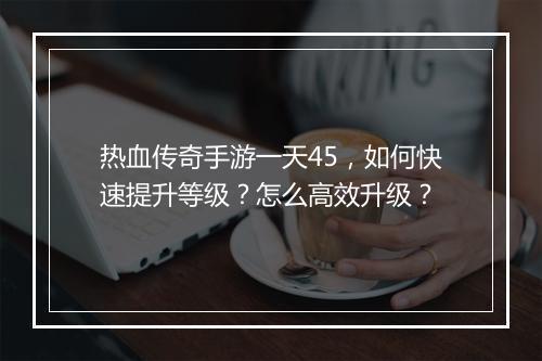 热血传奇手游一天45,如何快速提升等级?怎么高效升级?