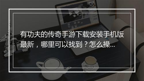 有功夫的传奇手游下载安装手机版最新，哪里可以找到？怎么操作？