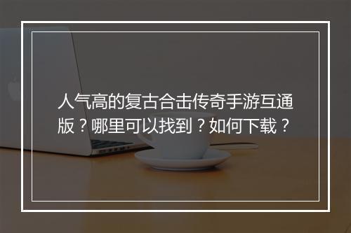 人气高的复古合击传奇手游互通版？哪里可以找到？如何下载？