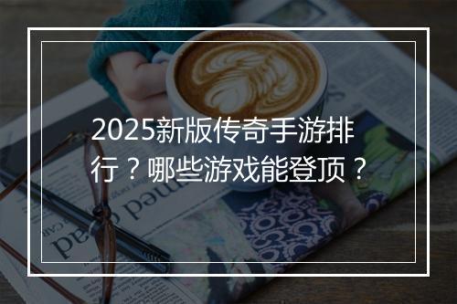 2025新版传奇手游排行？哪些游戏能登顶？