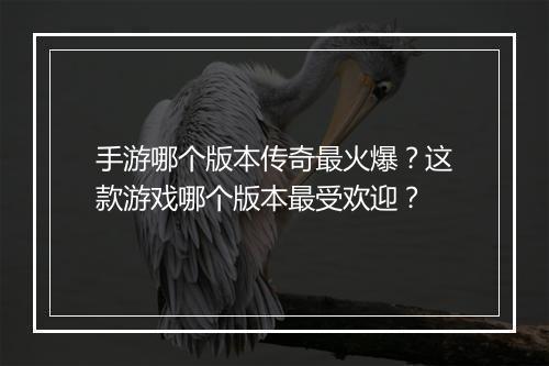 手游哪个版本传奇最火爆？这款游戏哪个版本最受欢迎？