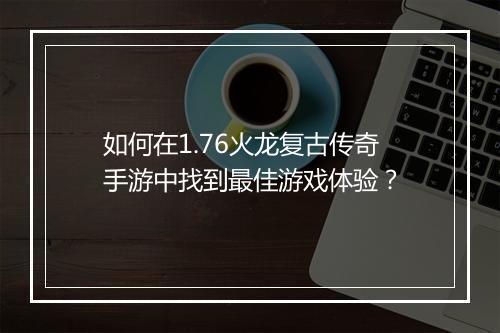 如何在1.76火龙复古传奇手游中找到最佳游戏体验？