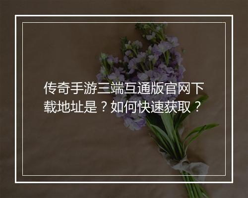 传奇手游三端互通版官网下载地址是？如何快速获取？