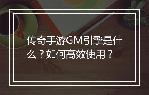 传奇手游GM引擎是什么？如何高效使用？