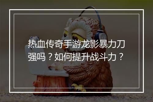热血传奇手游龙影暴力刀强吗？如何提升战斗力？