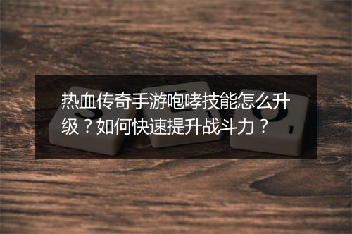 热血传奇手游咆哮技能怎么升级？如何快速提升战斗力？