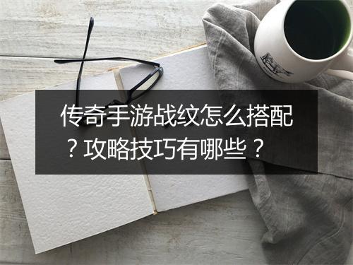 传奇手游战纹怎么搭配？攻略技巧有哪些？