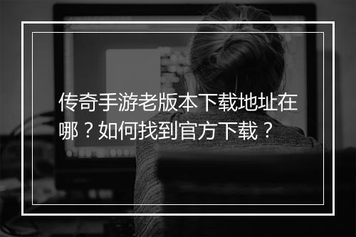 传奇手游老版本下载地址在哪？如何找到官方下载？