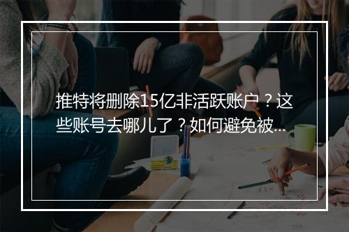 推特将删除15亿非活跃账户？这些账号去哪儿了？如何避免被删？