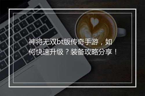 神将无双bt版传奇手游，如何快速升级？装备攻略分享！