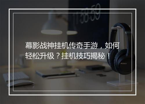 幕影战神挂机传奇手游，如何轻松升级？挂机技巧揭秘！