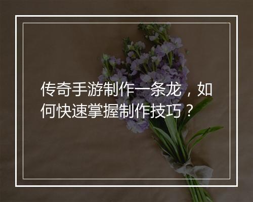 传奇手游制作一条龙，如何快速掌握制作技巧？