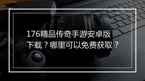 176精品传奇手游安卓版下载？哪里可以免费获取？