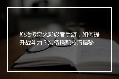 原始传奇火影忍者手游，如何提升战斗力？装备搭配技巧揭秘