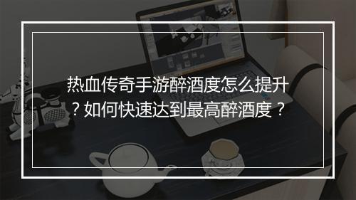 热血传奇手游醉酒度怎么提升？如何快速达到最高醉酒度？