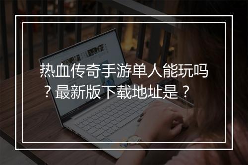热血传奇手游单人能玩吗？最新版下载地址是？