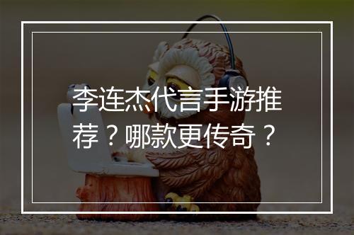 李连杰代言手游推荐？哪款更传奇？
