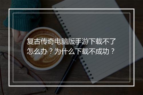 复古传奇电脑版手游下载不了怎么办？为什么下载不成功？