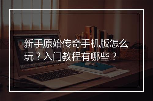新手原始传奇手机版怎么玩？入门教程有哪些？