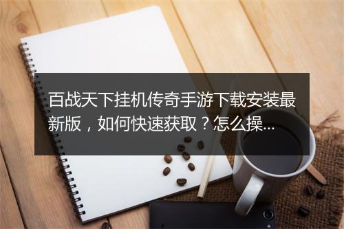 百战天下挂机传奇手游下载安装最新版，如何快速获取？怎么操作？