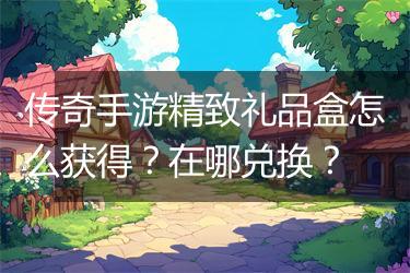 传奇手游精致礼品盒怎么获得？在哪兑换？