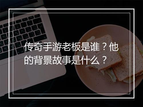 传奇手游老板是谁？他的背景故事是什么？