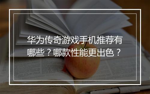 华为传奇游戏手机推荐有哪些？哪款性能更出色？