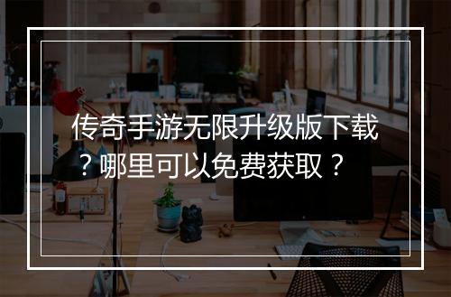 传奇手游无限升级版下载？哪里可以免费获取？