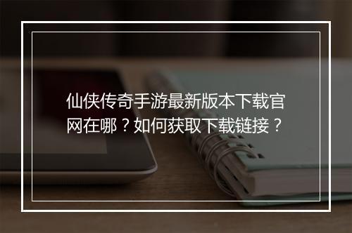 仙侠传奇手游最新版本下载官网在哪？如何获取下载链接？