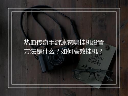 热血传奇手游冰雹啸挂机设置方法是什么？如何高效挂机？