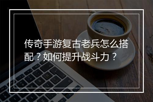 传奇手游复古老兵怎么搭配？如何提升战斗力？