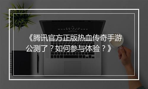 《腾讯官方正版热血传奇手游公测了？如何参与体验？》