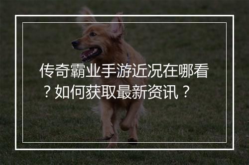 传奇霸业手游近况在哪看？如何获取最新资讯？