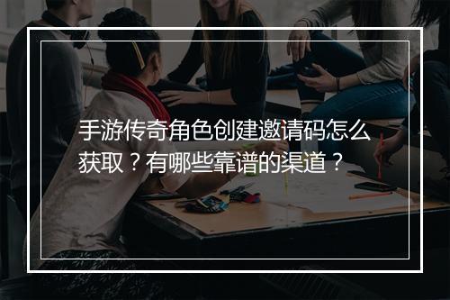 手游传奇角色创建邀请码怎么获取？有哪些靠谱的渠道？