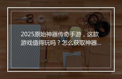 2025原始神器传奇手游，这款游戏值得玩吗？怎么获取神器？