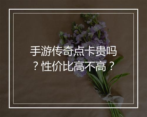 手游传奇点卡贵吗？性价比高不高？