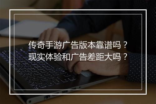 传奇手游广告版本靠谱吗？现实体验和广告差距大吗？